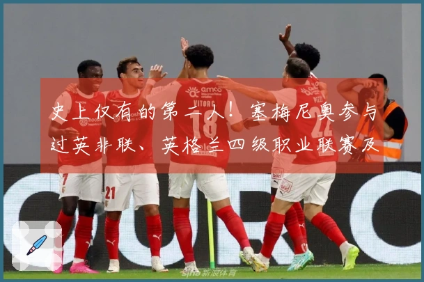 史上仅有的第二人！塞梅尼奥参与过英非联、英格兰四级职业联赛及欧冠赛事