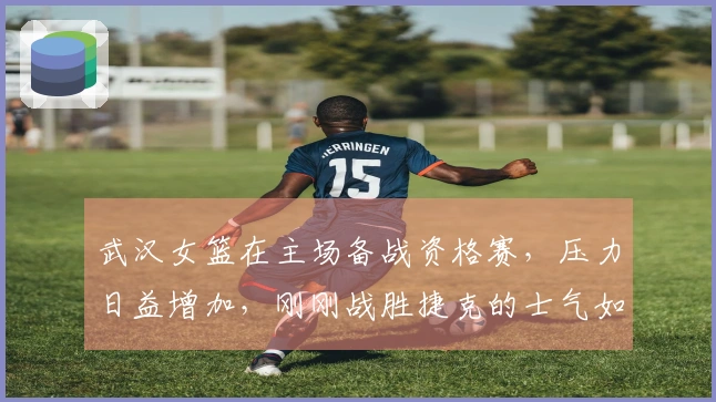 武汉女篮在主场备战资格赛，压力日益增加，刚刚战胜捷克的士气如同踩在弹簧上