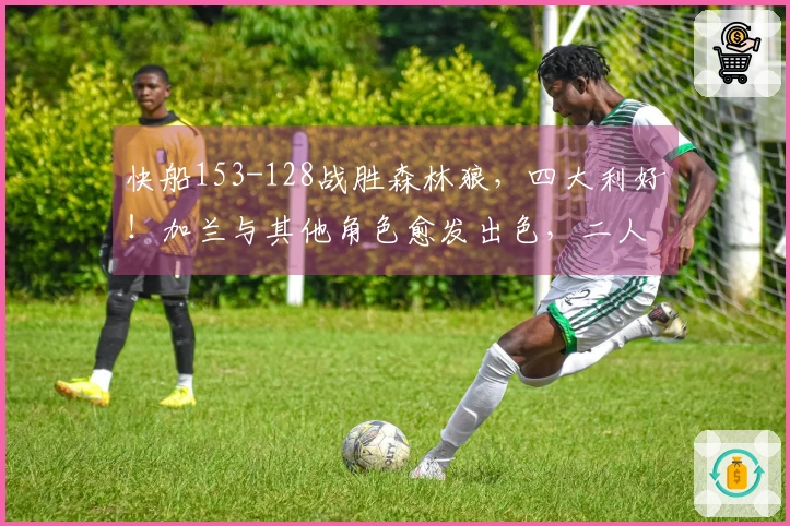 快船153-128战胜森林狼，四大利好！加兰与其他角色愈发出色，二人将成为防守堡垒！