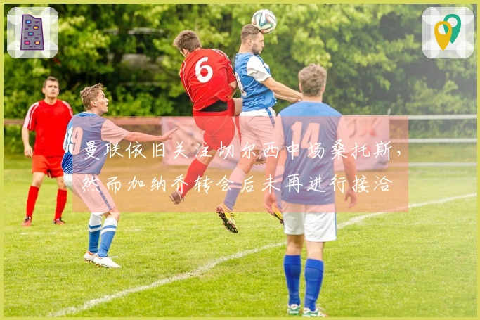 曼联依旧关注切尔西中场桑托斯，然而加纳乔转会后未再进行接洽