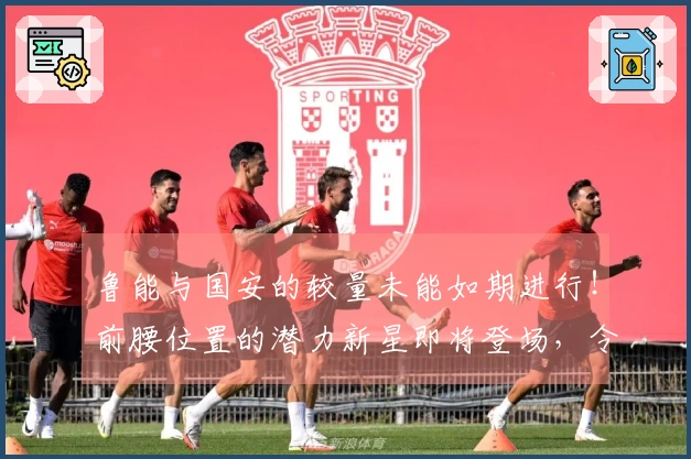 鲁能与国安的较量未能如期进行！前腰位置的潜力新星即将登场，令人期待