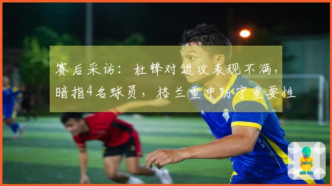 赛后采访：杜锋对进攻表现不满，暗指4名球员，格兰重申防守重要性并评论新援。