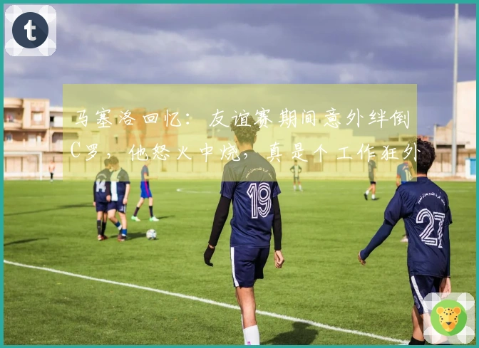 马塞洛回忆：友谊赛期间意外绊倒C罗，他怒火中烧，真是个工作狂外星人