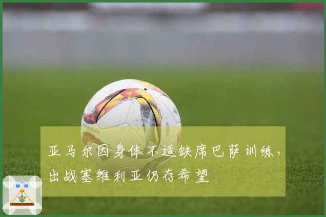 亚马尔因身体不适缺席巴萨训练，出战塞维利亚仍存希望