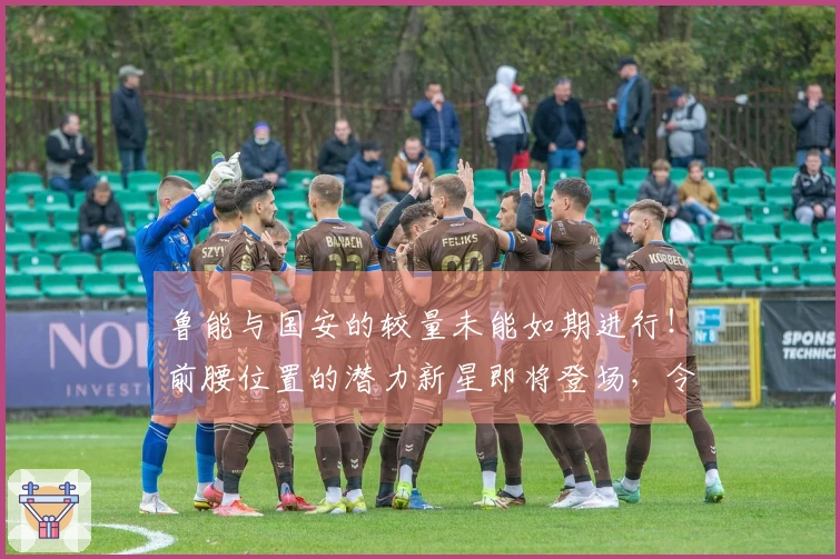 鲁能与国安的较量未能如期进行！前腰位置的潜力新星即将登场，令人期待