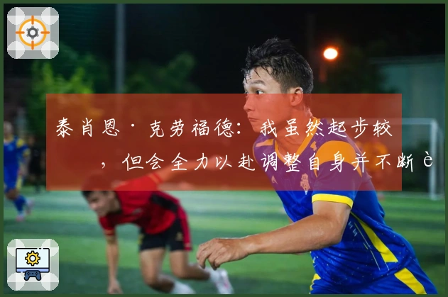 泰肖恩·克劳福德：我虽然起步较晚，但会全力以赴调整自身并不断进步