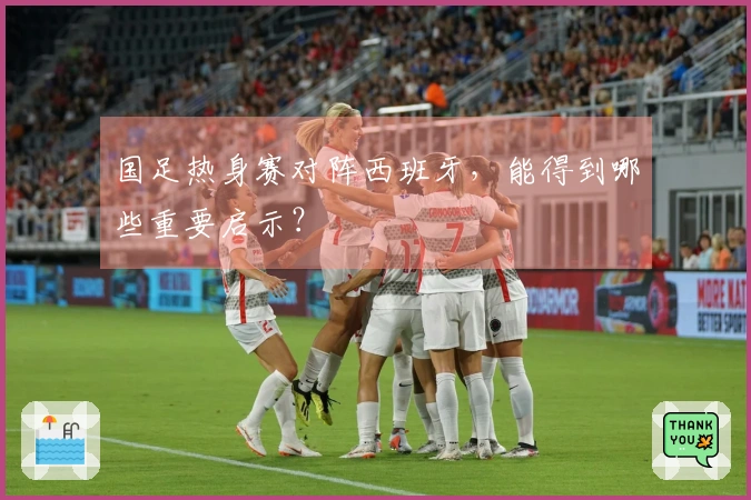 国足热身赛对阵西班牙，能得到哪些重要启示？
