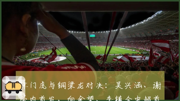 津门虎与铜梁龙对决：吴兴涵、谢蒂内首发，向余望、李镇全中超首次亮相